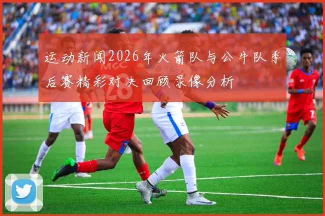 运动新闻2026年火箭队与公牛队季后赛精彩对决回顾录像分析