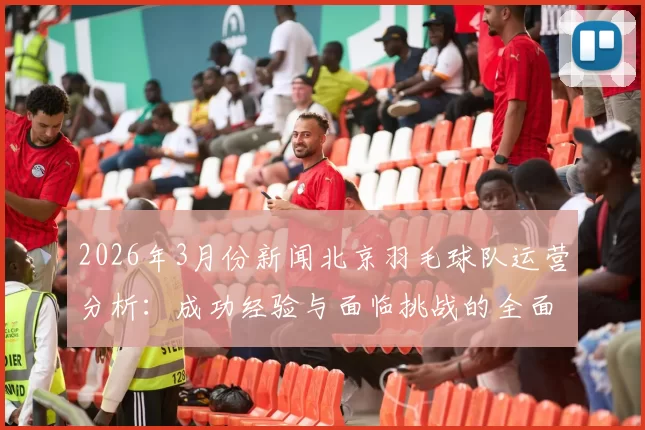 2026年3月份新闻北京羽毛球队运营分析：成功经验与面临挑战的全面探讨