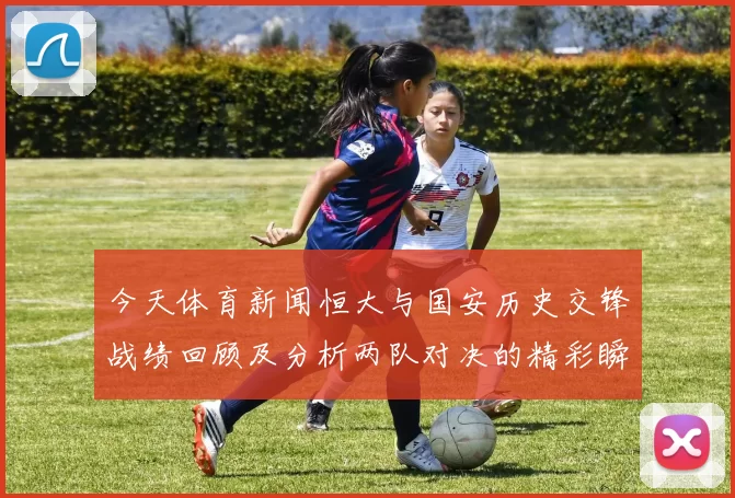 今天体育新闻恒大与国安历史交锋战绩回顾及分析两队对决的精彩瞬间