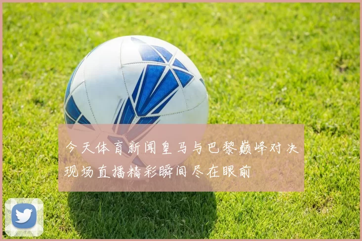 今天体育新闻皇马与巴黎巅峰对决现场直播精彩瞬间尽在眼前
