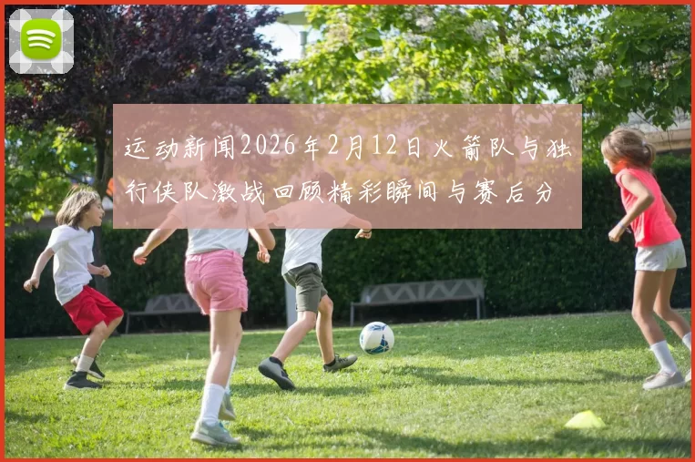 运动新闻2026年2月12日火箭队与独行侠队激战回顾精彩瞬间与赛后分析